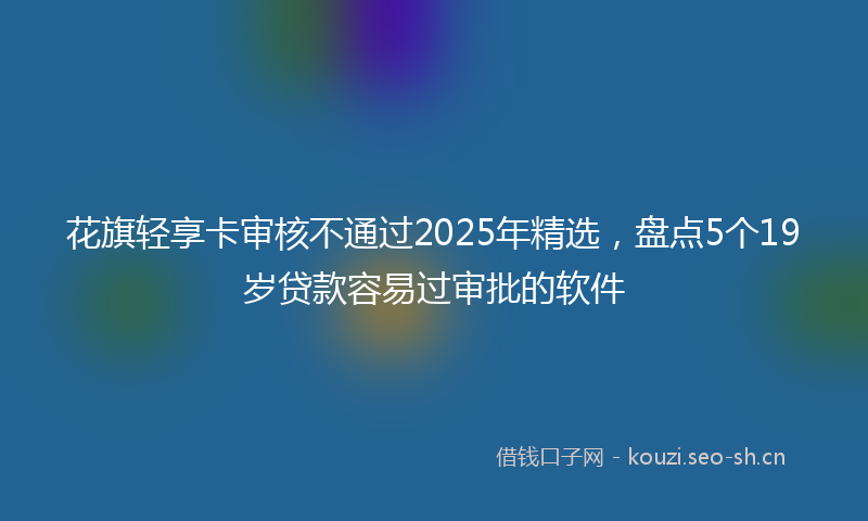 花旗轻享卡审核不通过2025年精选，盘点5个19岁贷款容易过审批的软件