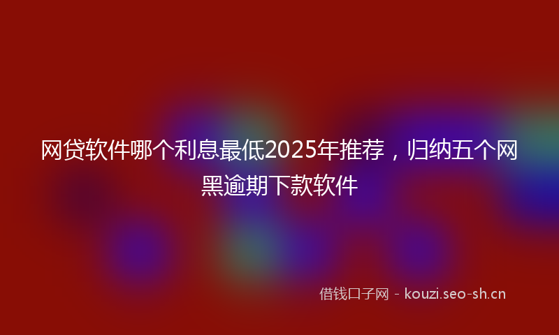 网贷软件哪个利息最低2025年推荐，归纳五个网黑逾期下款软件