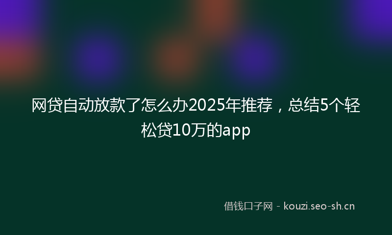 网贷自动放款了怎么办2025年推荐，总结5个轻松贷10万的app