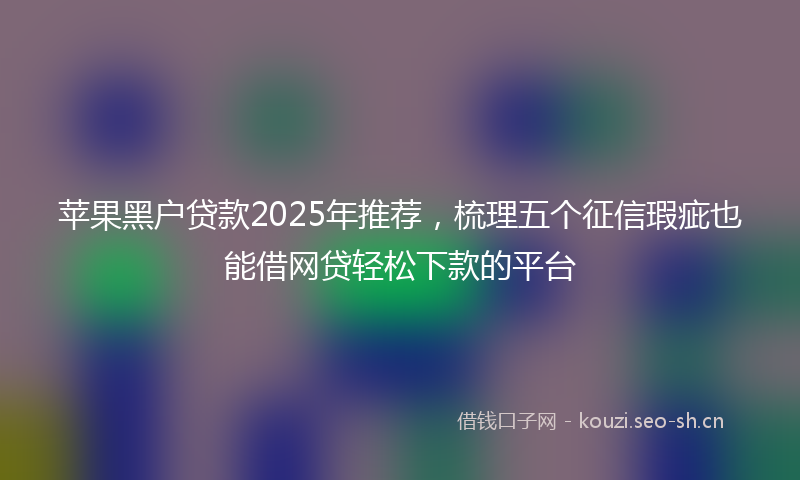 苹果黑户贷款2025年推荐，梳理五个征信瑕疵也能借网贷轻松下款的平台
