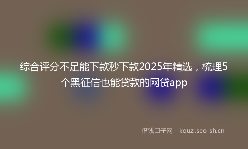 综合评分不足能下款秒下款2025年精选，梳理5个黑征信也能贷款的网贷app