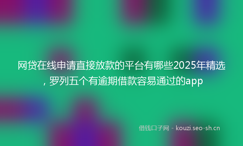网贷在线申请直接放款的平台有哪些2025年精选,罗列五个有逾期借款容易通过的app