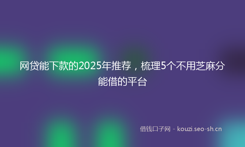 网贷能下款的2025年推荐，梳理5个不用芝麻分能借的平台