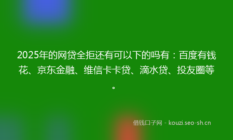 2025年的网贷全拒还有可以下的吗有：百度有钱花、京东金融、维信卡卡贷、滴水贷、投友圈等。
