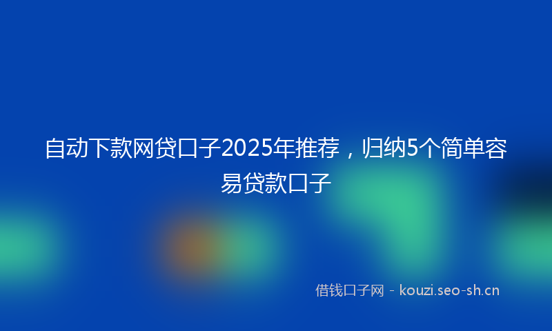自动下款网贷口子2025年推荐，归纳5个简单容易贷款口子