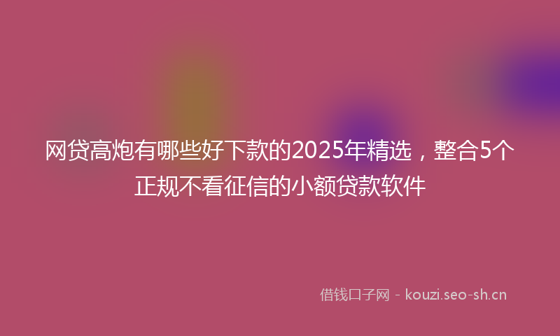 网贷高炮有哪些好下款的2025年精选，整合5个正规不看征信的小额贷款软件