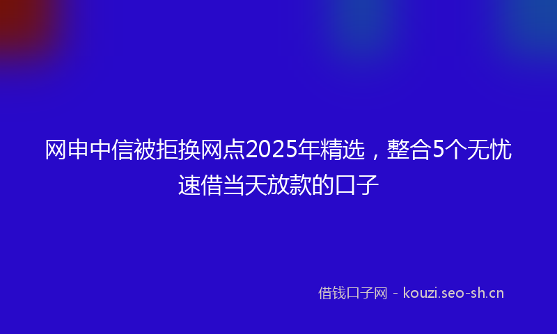 网申中信被拒换网点2025年精选,整合5个无忧速借当天放款的口子