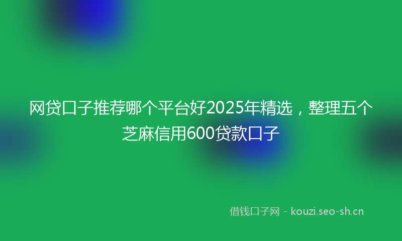 网贷口子推荐哪个平台好2025年精选，整理五个芝麻信用600贷款口子