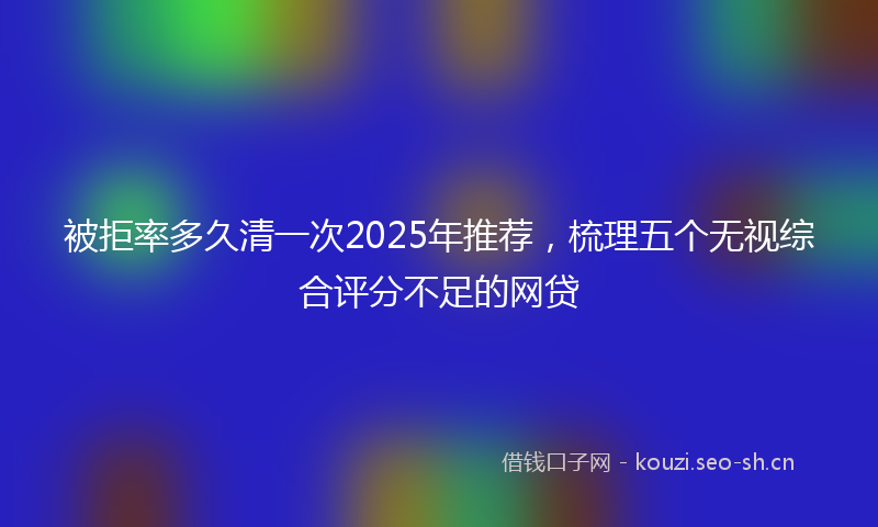 被拒率多久清一次2025年推荐，梳理五个无视综合评分不足的网贷