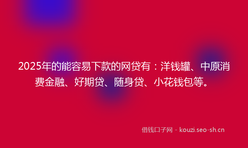 2025年的能容易下款的网贷有：洋钱罐、中原消费金融、好期贷、随身贷、小花钱包等。