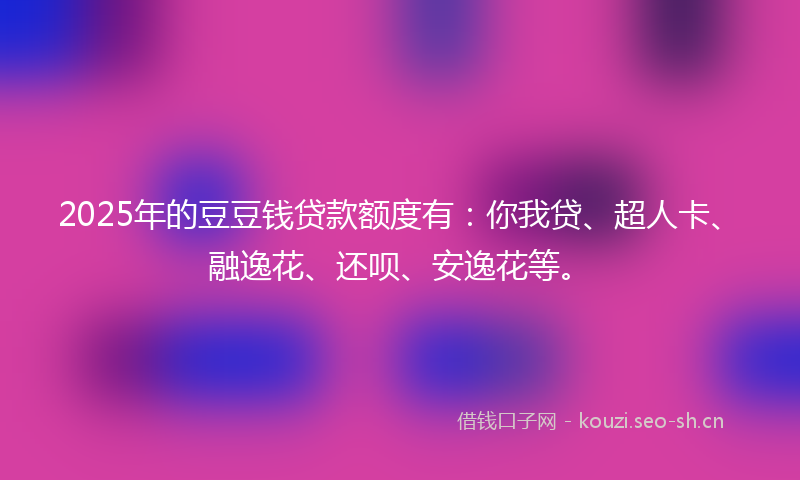 2025年的豆豆钱贷款额度有：你我贷、超人卡、融逸花、还呗、安逸花等。