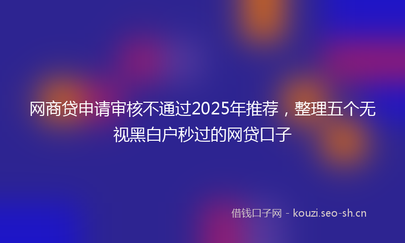 网商贷申请审核不通过2025年推荐，整理五个无视黑白户秒过的网贷口子