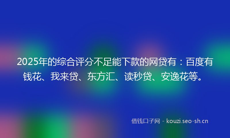 2025年的综合评分不足能下款的网贷有:百度有钱花、我来贷、东方汇、读秒贷、安逸花等。