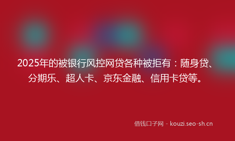 2025年的被银行风控网贷各种被拒有：随身贷、分期乐、超人卡、京东金融、信用卡贷等。