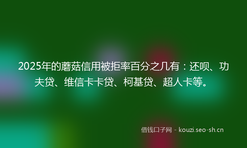 2025年的蘑菇信用被拒率百分之几有：还呗、功夫贷、维信卡卡贷、柯基贷、超人卡等。