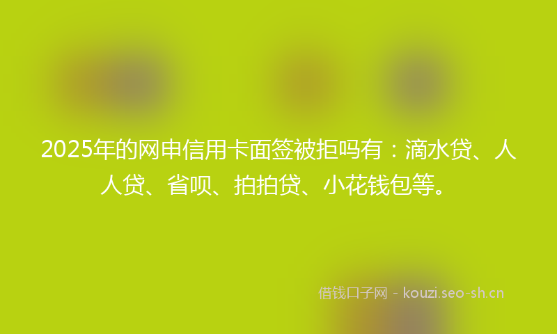2025年的网申信用卡面签被拒吗有：滴水贷、人人贷、省呗、拍拍贷、小花钱包等。