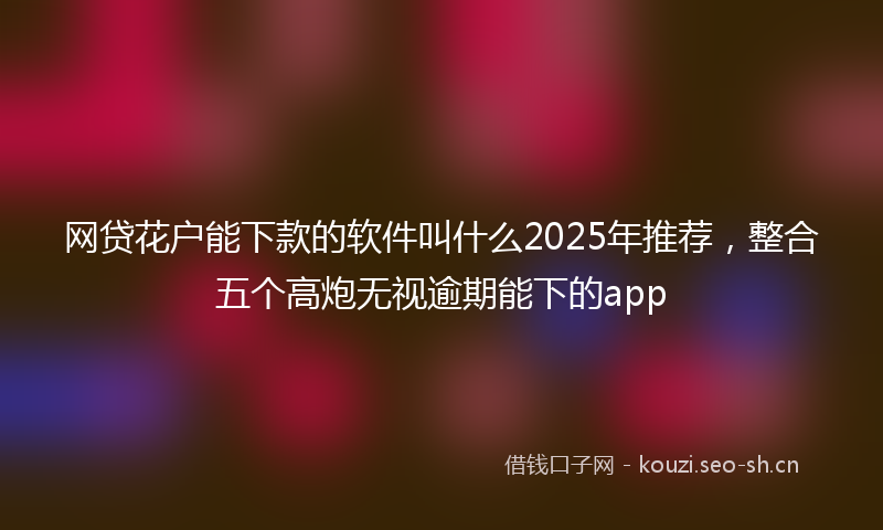 网贷花户能下款的软件叫什么2025年推荐，整合五个高炮无视逾期能下的app