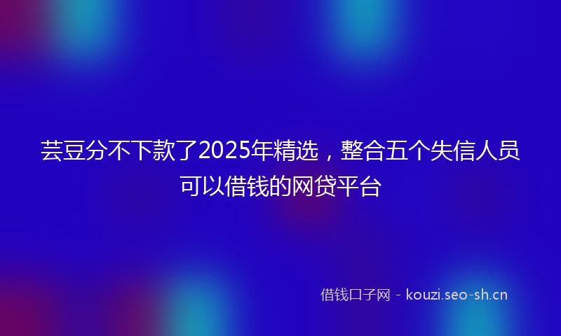 芸豆分不下款了2025年精选，整合五个失信人员可以借钱的网贷平台