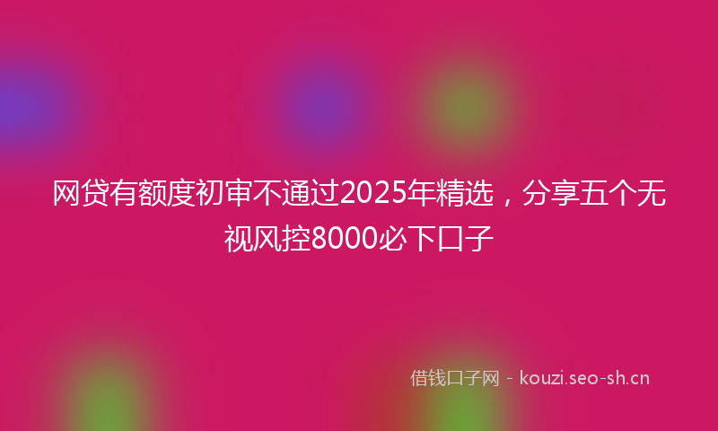 网贷有额度初审不通过2025年精选，分享五个无视风控8000必下口子