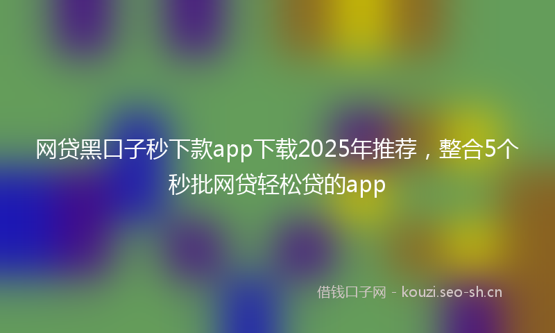 网贷黑口子秒下款app下载2025年推荐，整合5个秒批网贷轻松贷的app
