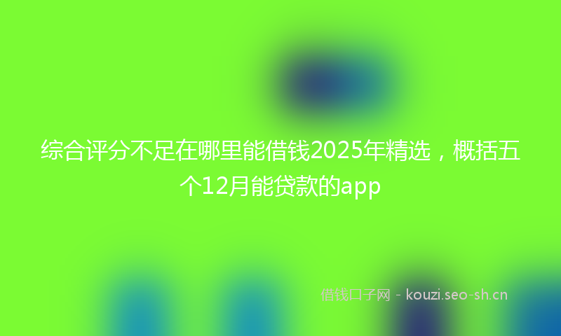 综合评分不足在哪里能借钱2025年精选，概括五个12月能贷款的app