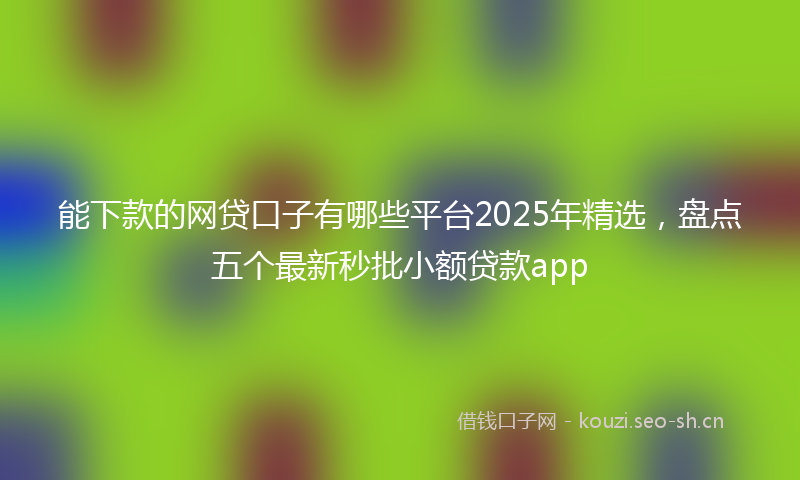 能下款的网贷口子有哪些平台2025年精选，盘点五个最新秒批小额贷款app