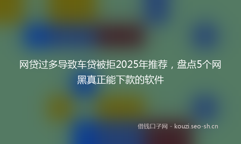 网贷过多导致车贷被拒2025年推荐，盘点5个网黑真正能下款的软件
