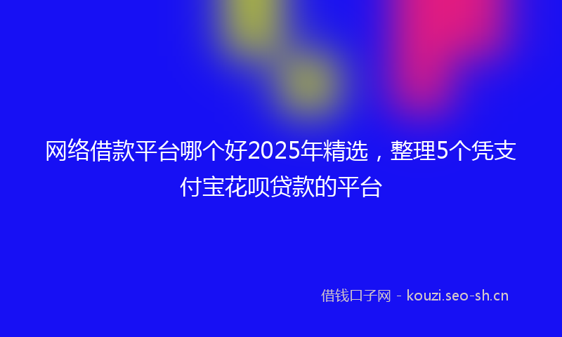 网络借款平台哪个好2025年精选，整理5个凭支付宝花呗贷款的平台