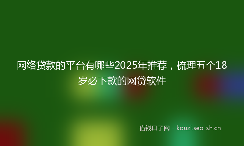 网络贷款的平台有哪些2025年推荐，梳理五个18岁必下款的网贷软件
