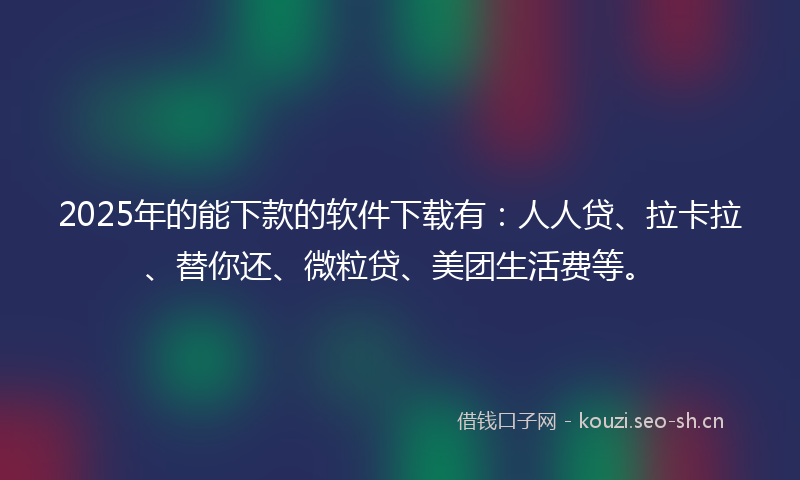 2025年的能下款的软件下载有：人人贷、拉卡拉、替你还、微粒贷、美团生活费等。