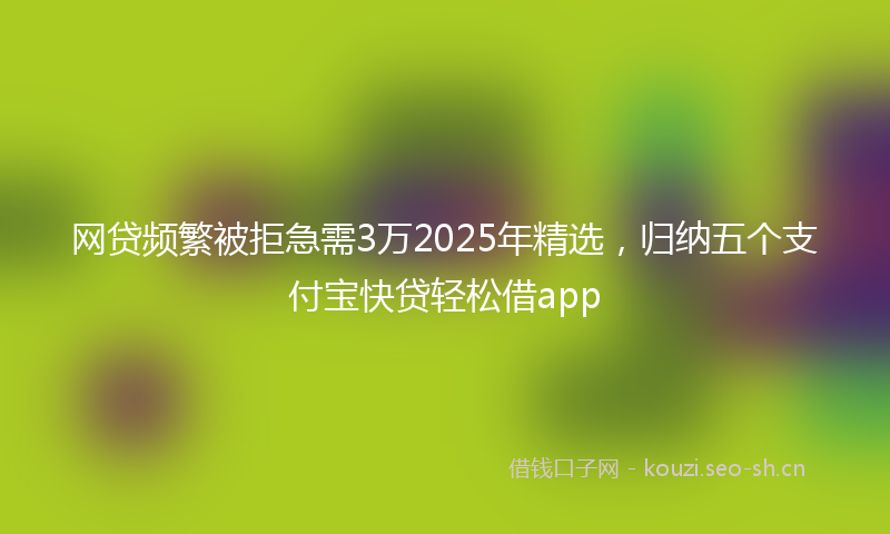 网贷频繁被拒急需3万2025年精选，归纳五个支付宝快贷轻松借app