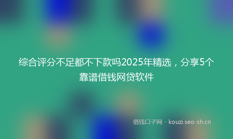 综合评分不足都不下款吗2025年精选,分享5个靠谱借钱网贷软件