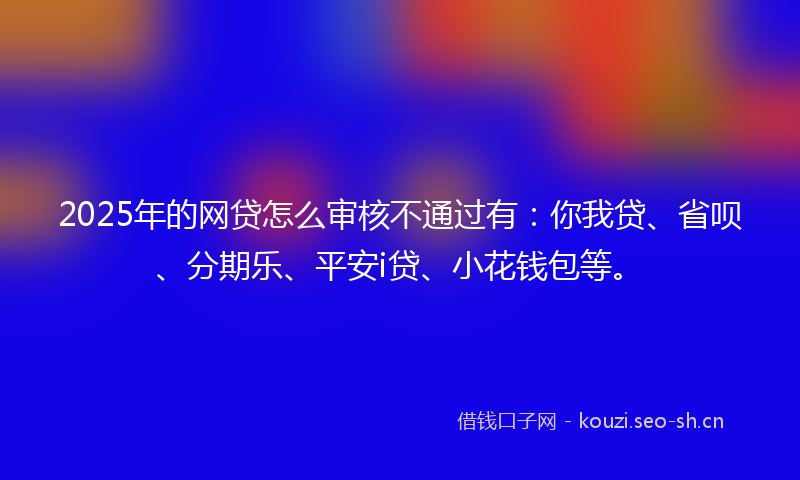 2025年的网贷怎么审核不通过有：你我贷、省呗、分期乐、平安i贷、小花钱包等。