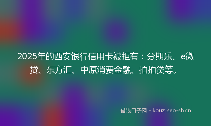 2025年的西安银行信用卡被拒有：分期乐、e微贷、东方汇、中原消费金融、拍拍贷等。