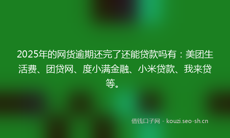 2025年的网货逾期还完了还能贷款吗有：美团生活费、团贷网、度小满金融、小米贷款、我来贷等。