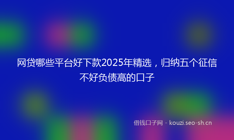 网贷哪些平台好下款2025年精选，归纳五个征信不好负债高的口子