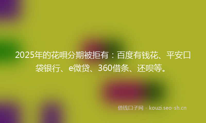 2025年的花唄分期被拒有：百度有钱花、平安口袋银行、e微贷、360借条、还呗等。