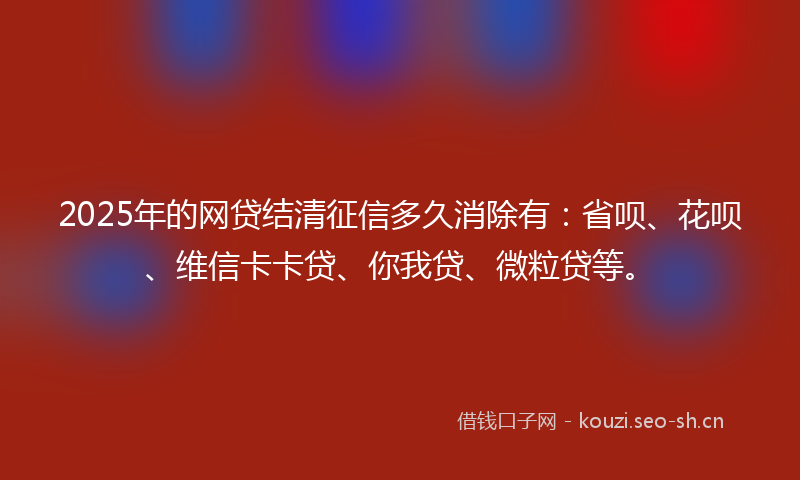 2025年的网贷结清征信多久消除有：省呗、花呗、维信卡卡贷、你我贷、微粒贷等。