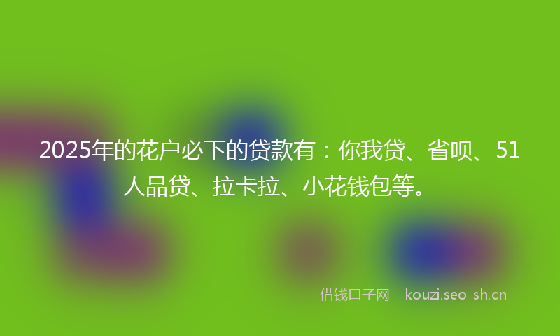 2025年的花户必下的贷款有：你我贷、省呗、51人品贷、拉卡拉、小花钱包等。