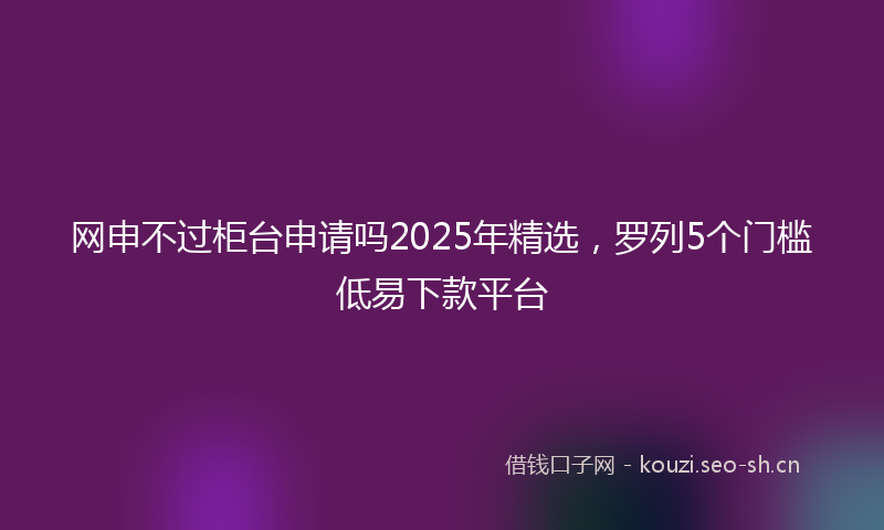 网申不过柜台申请吗2025年精选，罗列5个门槛低易下款平台