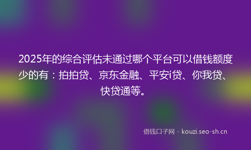 2025年的综合评估未通过哪个平台可以借钱额度少的有：拍拍贷、京东金融、平安i贷、你我贷、快贷通等。