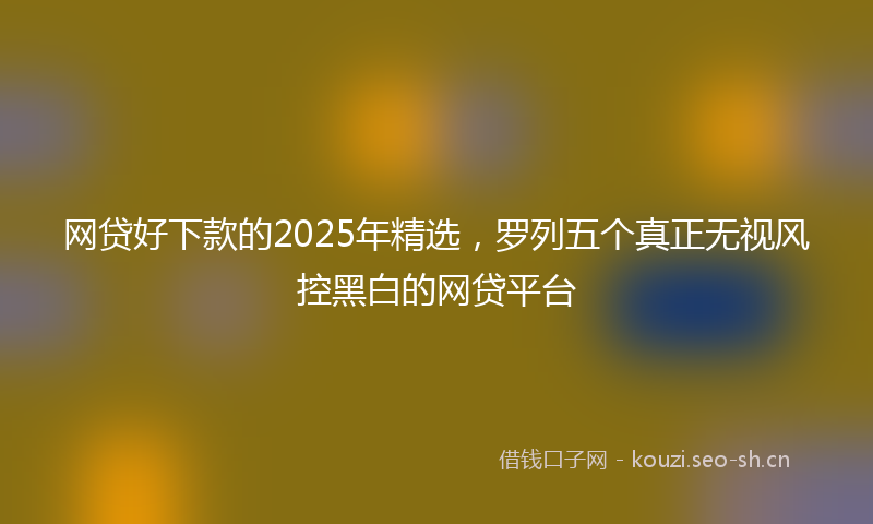 网贷好下款的2025年精选，罗列五个真正无视风控黑白的网贷平台
