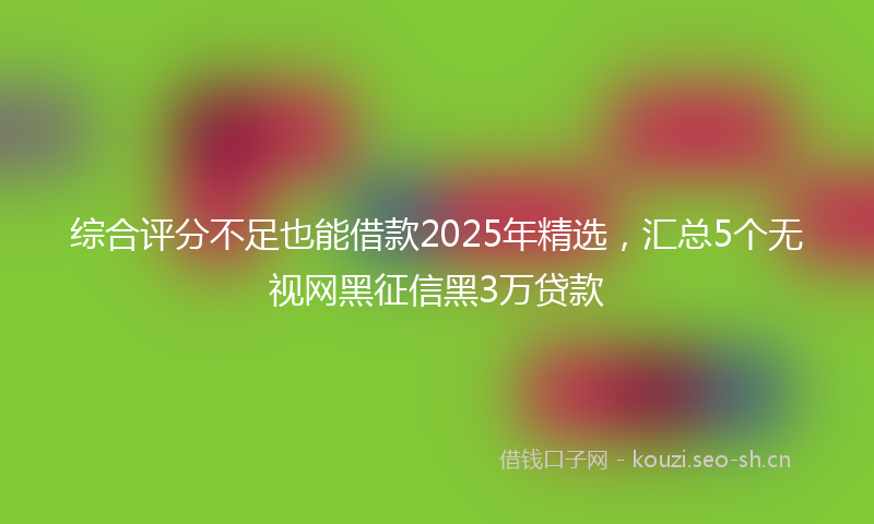 综合评分不足也能借款2025年精选，汇总5个无视网黑征信黑3万贷款