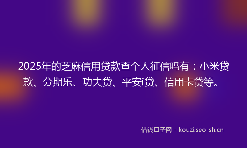 2025年的芝麻信用贷款查个人征信吗有：小米贷款、分期乐、功夫贷、平安i贷、信用卡贷等。