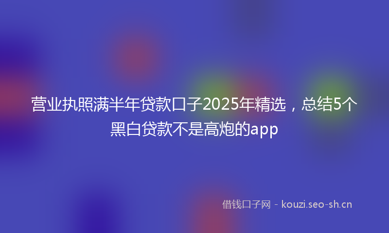 营业执照满半年贷款口子2025年精选，总结5个黑白贷款不是高炮的app