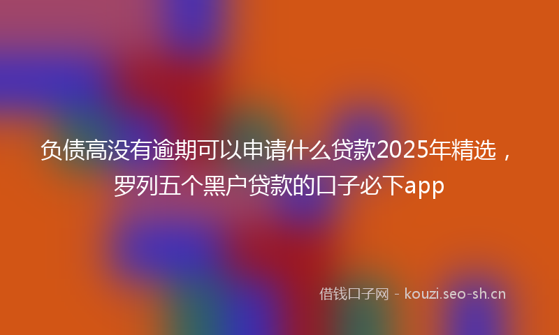 负债高没有逾期可以申请什么贷款2025年精选，罗列五个黑户贷款的口子必下app