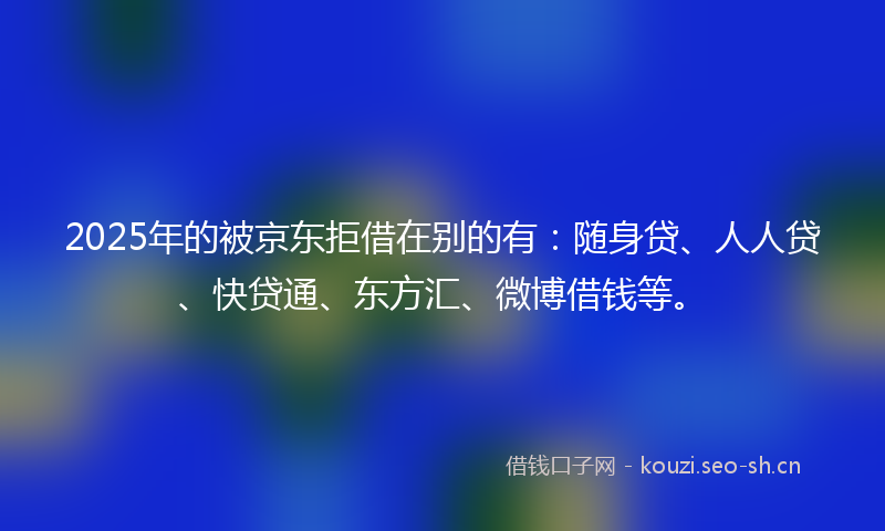 2025年的被京东拒借在别的有：随身贷、人人贷、快贷通、东方汇、微博借钱等。