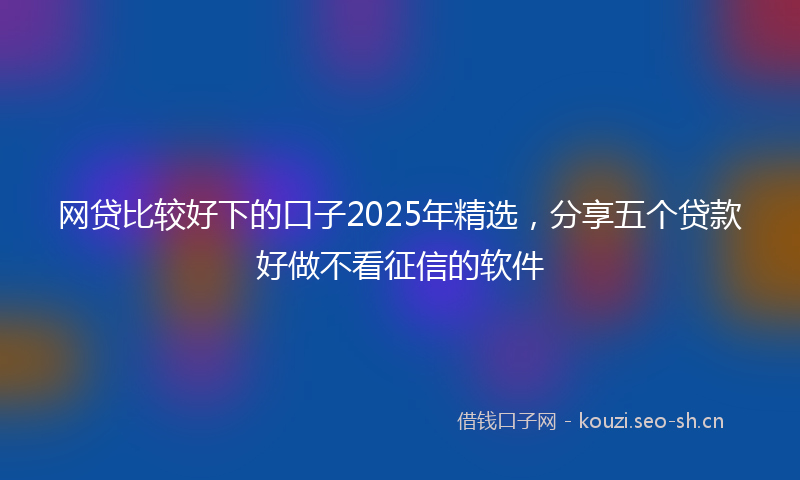 网贷比较好下的口子2025年精选，分享五个贷款好做不看征信的软件