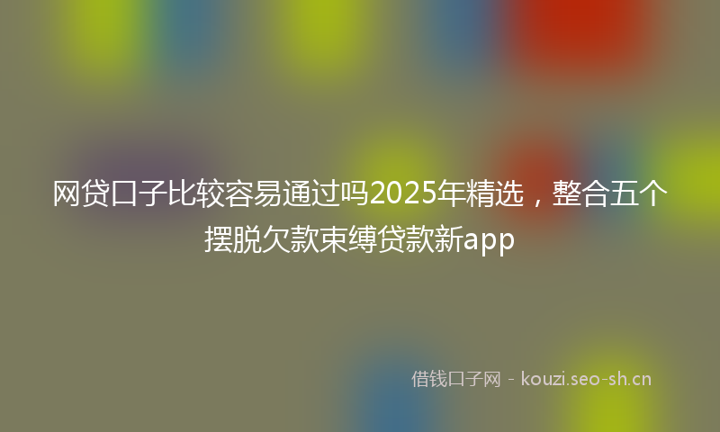 网贷口子比较容易通过吗2025年精选，整合五个摆脱欠款束缚贷款新app