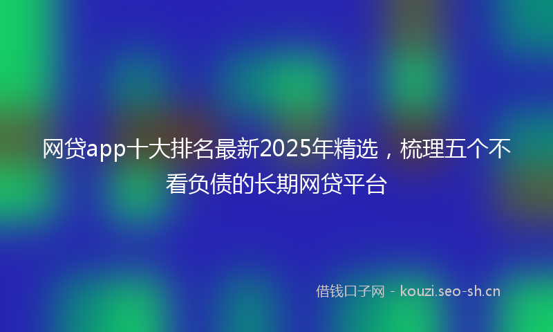 网贷app十大排名最新2025年精选，梳理五个不看负债的长期网贷平台